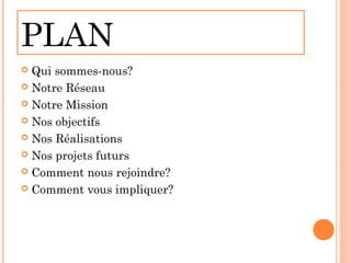 PLAN
 Qui sommes-nous?
 Notre Réseau

 Notre Mission

 Nos objectifs

 Nos Réalisations

 Nos projets futurs

 Comment nous rejoindre?

 Comment vous impliquer?
 