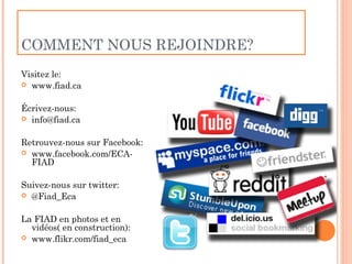 COMMENT NOUS REJOINDRE?
Visitez le:
 www.fiad.ca


Écrivez-nous:
 info@fiad.ca


Retrouvez-nous sur Facebook:
 www.facebook.com/ECA-
  FIAD

Suivez-nous sur twitter:
 @Fiad_Eca


La FIAD en photos et en
  vidéos( en construction):
 www.flikr.com/fiad_eca
 