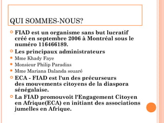 QUI SOMMES-NOUS?
 FIAD est un organisme sans but lucratif
  créé en septembre 2006 à Montréal sous le
  numéro 116466189.
 Les principaux administrateurs
 Mme Khady Faye
 Monsieur Philip Paradias
 Mme Mariana Dalanda souaré
 ECA - FIAD est l'un des précurseurs
  des mouvements citoyens de la diaspora
  sénégalaise.
 La FIAD promouvoit l'Engagement Citoyen
  en Afrique(ECA) en initiant des associations
  jumelles en Afrique.
 