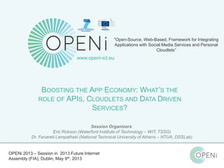 Open-Source, Web-Based, Framework for Integrating Applications with Cloud-based
Services and Personal Cloudlets.
“Open-Source, Web-Based, Framework for Integrating
Applications with Social Media Services and Personal
Cloudlets”
www.openi-ict.eu
BOOSTING THE APP ECONOMY: WHAT’S THE
ROLE OF APIS, CLOUDLETS AND DATA DRIVEN
SERVICES?
Session Organizers:
Eric Robson (Waterford Institute of Technology – WIT, TSSG)
Dr. Fenareti Lampathaki (National Technical University of Athens – NTUA, DSSLab)
OPENi 2013 – Session in 2013 Future Internet
Assembly (FIA), Dublin, May 9th, 2013
 