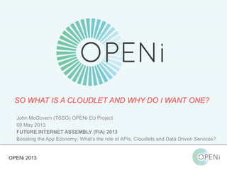 Open-Source, Web-Based, Framework for Integrating Applications with Cloud-based
Services and Personal Cloudlets.
SO WHAT IS A CLOUDLET AND WHY DO I WANT ONE?
OPENi 2013
John McGovern (TSSG) OPENi EU Project
09 May 2013
FUTURE INTERNET ASSEMBLY (FIA) 2013
Boosting the App Economy: What’s the role of APIs, Cloudlets and Data Driven Services?
 