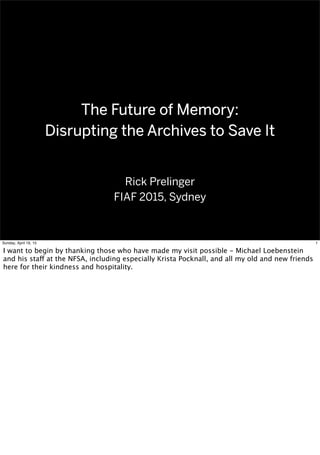 The Future of Memory:
Disrupting the Archives to Save It
The Future of Memory:
Disrupting the Archives to Save It
Rick Prelinger
FIAF 2015, Sydney
1Sunday, April 19, 15
I want to begin by thanking those who have made my visit possible - Michael Loebenstein
and his staff at the NFSA, including especially Krista Pocknall, and all my old and new friends
here for their kindness and hospitality.
 