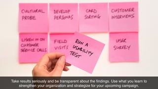 Take results seriously and be transparent about the ﬁndings. Use what you learn to
strengthen your organization and strategize for your upcoming campaign.
 