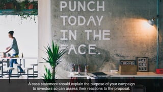 A case statement should explain the purpose of your campaign
to investors so can assess their reactions to the proposal.
 