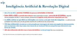 • Até o fim de 2017, seremos 3 bilhões de pessoas conectadas à internet.
• Entre 2022 e 2025 a conexão deve abarcar toda a população mundial – cerca de de 8,2 bilhões, segundo
últimas projeções da ONU. E, neste contexto, claramente os negócios serão altamente impactados por isso.
• Em 2020, estima-se que 85% das interações com clientes serão por meio de máquinas – e a oferta de alta
qualidade nessa esfera será uma das grandes maneiras de se diferenciar dos concorrentes.
• 75% dos millennials consideram a comunicação por mensagens de texto uma opção de relacionamento
com as empresas e têm duas vezes mais chance de se manterem fiéis às companhias que oferecerem essa
forma de contato.
• 30% dos millennials não têm mais o ícone do telefone na tela principal dos seus smartphones
Fonte: https://ecommercenews.com.br/artigos/dicas-artigos/os-impactos-da-revolucao-digital-nos-negocios/
Inteligência Artificial & Revolução Digital
 