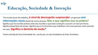 “Em muitos locais de trabalho, é sinal de desrespeito surpreender um gerente com
informações novas diante de outras pessoas. Mas o que significa isso na prática?
Significa que há reuniões prévias antes das reuniões e que estas começam a assumir um tom pro forma.
Significa desperdício de tempo. Significa que os funcionários que trabalham com essas pessoas vivem pisando
em ovos. Significa o domínio do medo.”
Trecho retirado do livro Criatividade SA., escrito por um dos fundadores da Pixar Animation.
Educação, Sociedade & Inovação
 