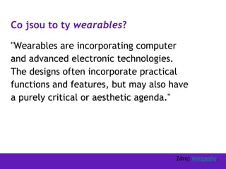 Co jsou to ty wearables?
"Wearables are incorporating computer
and advanced electronic technologies.
The designs often incorporate practical
functions and features, but may also have
a purely critical or aesthetic agenda."
Zdroj Wikipedie.
 