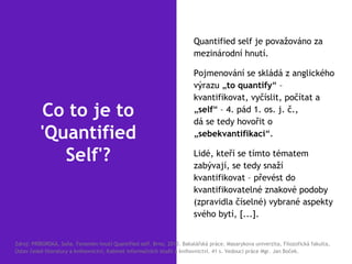 Co to je to
'Quantified
Self'?
Quantified self je považováno za
mezinárodní hnutí.
Pojmenování se skládá z anglického
výrazu „to quantify“ –
kvantifikovat, vyčíslit, počítat a
„self“ – 4. pád 1. os. j. č.,
dá se tedy hovořit o
„sebekvantifikaci“.
Lidé, kteří se tímto tématem
zabývají, se tedy snaží
kvantifikovat – převést do
kvantifikovatelné znakové podoby
(zpravidla číselné) vybrané aspekty
svého bytí, [...].
Zdroj: PRÍBORSKÁ, Soňa. Fenomén hnutí Quantified self. Brno, 2013. Bakalářská práce. Masarykova univerzita, Filozofická fakulta,
Ústav české literatury a knihovnictví, Kabinet informačních studií a knihovnictví. 41 s. Vedoucí práce Mgr. Jan Boček.
 