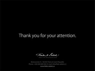 Thank you for your attention.
Bořanovická 41, 182 00 Praha 8, Czech Republic
Phone: +420 284 689 444 | E-mail: info@fiala-sebek.cz |
www.fiala-sebek.cz
 