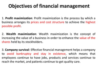Objectives of financial management
1. Profit maximization: Profit maximization is the process by which a
business arranges its prices and cost structure to achieve the highest
possible profit.
2. Wealth maximization: Wealth maximization is the concept of
increasing the value of a business in order to enhance the value of the
shares held by its stockholders.
3. Company survival: Effective financial management helps a company
to avoid bankruptcy and stay in existence, which means that
employees continue to have jobs, products and services continue to
reach the market, and patients continue to get quality care.
 
