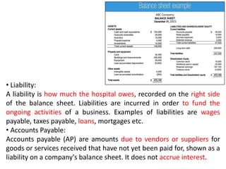 • Liability:
A liability is how much the hospital owes, recorded on the right side
of the balance sheet. Liabilities are incurred in order to fund the
ongoing activities of a business. Examples of liabilities are wages
payable, taxes payable, loans, mortgages etc.
• Accounts Payable:
Accounts payable (AP) are amounts due to vendors or suppliers for
goods or services received that have not yet been paid for, shown as a
liability on a company's balance sheet. It does not accrue interest.
 