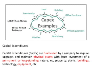 Capital Expenditures
Capital expenditures (CapEx) are funds used by a company to acquire,
upgrade, and maintain physical assets with large investment of a
permanent or long-standing nature. eg, property, plants, buildings,
technology, equipment, etc
 