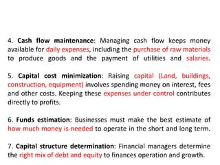 4. Cash flow maintenance: Managing cash flow keeps money
available for daily expenses, including the purchase of raw materials
to produce goods and the payment of utilities and salaries.
5. Capital cost minimization: Raising capital (Land, buildings,
construction, equipment) involves spending money on interest, fees
and other costs. Keeping these expenses under control contributes
directly to profits.
6. Funds estimation: Businesses must make the best estimate of
how much money is needed to operate in the short and long term.
7. Capital structure determination: Financial managers determine
the right mix of debt and equity to finances operation and growth.
 
