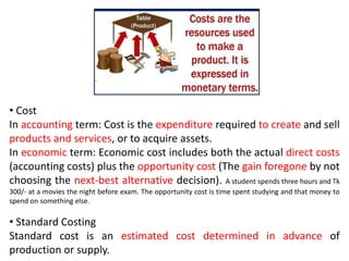 • Cost
In accounting term: Cost is the expenditure required to create and sell
products and services, or to acquire assets.
In economic term: Economic cost includes both the actual direct costs
(accounting costs) plus the opportunity cost (The gain foregone by not
choosing the next-best alternative decision). A student spends three hours and Tk
300/- at a movies the night before exam. The opportunity cost is time spent studying and that money to
spend on something else.
• Standard Costing
Standard cost is an estimated cost determined in advance of
production or supply.
 
