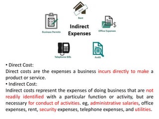 • Direct Cost:
Direct costs are the expenses a business incurs directly to make a
product or service.
• Indirect Cost:
Indirect costs represent the expenses of doing business that are not
readily identified with a particular function or activity, but are
necessary for conduct of activities. eg, administrative salaries, office
expenses, rent, security expenses, telephone expenses, and utilities.
 