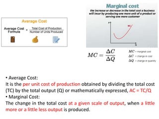 • Average Cost:
It is the per unit cost of production obtained by dividing the total cost
(TC) by the total output (Q) or mathematically expressed, AC = TC/Q
• Marginal Cost:
The change in the total cost at a given scale of output, when a little
more or a little less output is produced.
 