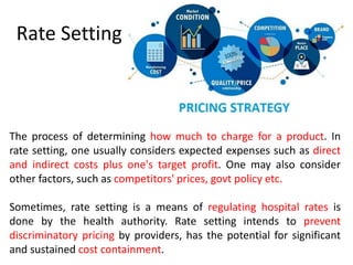 Rate Setting
The process of determining how much to charge for a product. In
rate setting, one usually considers expected expenses such as direct
and indirect costs plus one's target profit. One may also consider
other factors, such as competitors' prices, govt policy etc.
Sometimes, rate setting is a means of regulating hospital rates is
done by the health authority. Rate setting intends to prevent
discriminatory pricing by providers, has the potential for significant
and sustained cost containment.
 