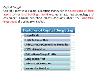 Capital Budget:
Capital Budget is a budget, allocating money for the acquisition of fixed
assets such as land, buildings, machinery, real estate, new technology and
equipment. Capital budgeting makes decisions about the long-term
investment of a company's capital.
 