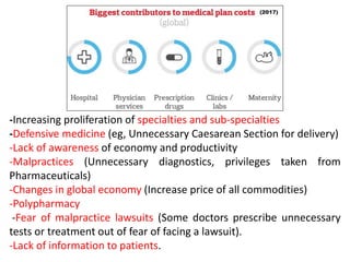 -Increasing proliferation of specialties and sub-specialties
-Defensive medicine (eg, Unnecessary Caesarean Section for delivery)
-Lack of awareness of economy and productivity
-Malpractices (Unnecessary diagnostics, privileges taken from
Pharmaceuticals)
-Changes in global economy (Increase price of all commodities)
-Polypharmacy
-Fear of malpractice lawsuits (Some doctors prescribe unnecessary
tests or treatment out of fear of facing a lawsuit).
-Lack of information to patients.
 