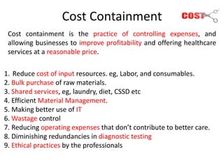 Cost Containment
Cost containment is the practice of controlling expenses, and
allowing businesses to improve profitability and offering healthcare
services at a reasonable price.
1. Reduce cost of input resources. eg, Labor, and consumables.
2. Bulk purchase of raw materials.
3. Shared services, eg, laundry, diet, CSSD etc
4. Efficient Material Management.
5. Making better use of IT
6. Wastage control
7. Reducing operating expenses that don’t contribute to better care.
8. Diminishing redundancies in diagnostic testing
9. Ethical practices by the professionals
 