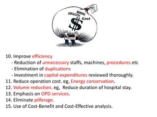 10. Improve efficiency
- Reduction of unnecessary staffs, machines, procedures etc
- Elimination of duplications
- Investment in capital expenditures reviewed thoroughly.
11. Reduce operation cost. eg, Energy conservation.
12. Volume reduction. eg, Reduce duration of hospital stay.
13. Emphasis on OPD services.
14. Eliminate pilferage.
15. Use of Cost-Benefit and Cost-Effective analysis.
 