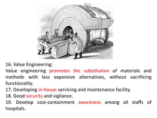 16. Value Engineering:
Value engineering promotes the substitution of materials and
methods with less expensive alternatives, without sacrificing
functionality.
17. Developing in-house servicing and maintenance facility.
18. Good security and vigilance.
19. Develop cost-containment awareness among all staffs of
hospitals.
 
