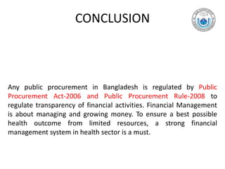 CONCLUSION
Any public procurement in Bangladesh is regulated by Public
Procurement Act-2006 and Public Procurement Rule-2008 to
regulate transparency of financial activities. Financial Management
is about managing and growing money. To ensure a best possible
health outcome from limited resources, a strong financial
management system in health sector is a must.
 