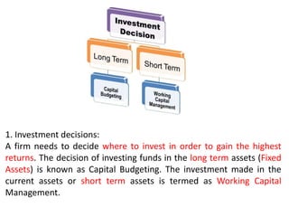1. Investment decisions:
A firm needs to decide where to invest in order to gain the highest
returns. The decision of investing funds in the long term assets (Fixed
Assets) is known as Capital Budgeting. The investment made in the
current assets or short term assets is termed as Working Capital
Management.
 