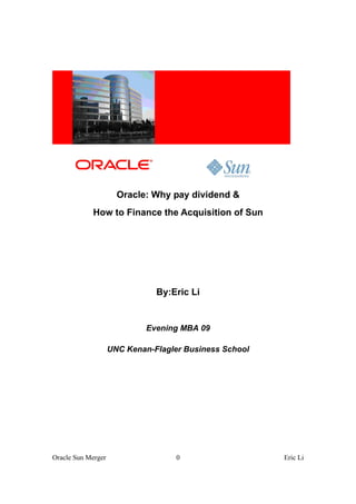 Oracle: Why pay dividend &
            How to Finance the Acquisition of Sun




                               By:Eric Li


                             Evening MBA 09

                    UNC Kenan-Flagler Business School




Oracle Sun Merger                   0                   Eric Li
 