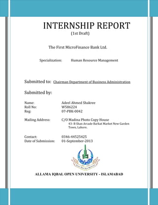 INTERNSHIP REPORT
(1st Draft)
The First MicroFinance Bank Ltd.
Specialization: Human Resource Management
Submitted to: Chairman Department of Business Administration
Submitted by:
Name: Adeel Ahmed Shakree
Roll No: W586224
Reg: 07-PBK-0042
Mailing Address: C/O Madina Photo Copy House
43- B Shan Arcade Barkat Market New Garden
Town, Lahore.
Contact: 0346-44525425
Date of Submission: 01-September-2013
ALLAMA IQBAL OPEN UNIVERSITY - ISLAMABAD
1
 
