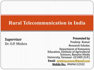 Rural Telecommunication in India
Supervisor
Dr. O.P. Mishra

Presented by
Pradeep Kumar
Research Scholar,
Department of Extension
Education, Institute of Agricultural
Sciences, Banaras Hindu
University, Varanasi- 221005 (U.P.)
Email: pradeep.prasar@gmail.com
Mobile No.: 09696112322

 