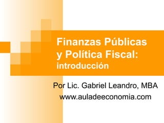 Finanzas Públicas
y Política Fiscal:
introducción
Por Lic. Gabriel Leandro, MBA
www.auladeeconomia.com
 