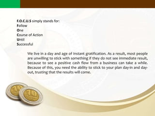 We live in a day and age of instant gratification. As a result, most people
are unwilling to stick with something if they do not see immediate result,
because to see a positive cash flow from a business can take a while.
Because of this, you need the ability to stick to your plan day-in and day-
out, trusting that the results will come.
F.O.C.U.S simply stands for:
Follow
One
Course of Action
Until
Successful
Why Does Small Scale Business Matter?
 
