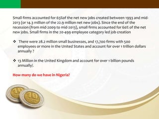 Small firms accounted for 63%of the net new jobs created between 1993 and mid-
2013 (or 14.3 million of the 22.9 million net new jobs). Since the end of the
recession (from mid-2009 to mid-2013), small firms accounted for 60% of the net
new jobs. Small firms in the 20-499 employee category led job creation
 There were 28.2 million small businesses, and 17,700 firms with 500
employees or more in the United States and account for over 1 trillion dollars
annually ?
 13 Million in the United Kingdom and account for over 1 billion pounds
annually/.
How many do we have in Nigeria?
Why Does Small Scale Business Matter?
 
