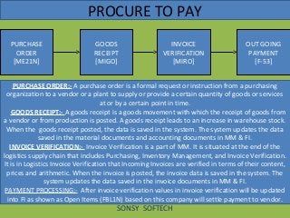 PROCURE TO PAY
PURCHASE
ORDER
[ME21N]
SONSY SOFTECH
PURCHASE ORDER:- A purchase order is a formal request or instruction from a purchasing
organization to a vendor or a plant to supply or provide a certain quantity of goods or services
at or by a certain point in time.
GOODS RECEIPT:- A goods receipt is a goods movement with which the receipt of goods from
a vendor or from production is posted. A goods receipt leads to an increase in warehouse stock.
When the goods receipt posted, the data is saved in the system. The system updates the data
saved in the material documents and accounting documents in MM & FI.
INVOICE VERIFICATION:- Invoice Verification is a part of MM. It is situated at the end of the
logistics supply chain that includes Purchasing, Inventory Management, and Invoice Verification.
It is in Logistics Invoice Verification that Incoming Invoices are verified in terms of their content,
prices and arithmetic. When the invoice is posted, the invoice data is saved in the system. The
system updates the data saved in the invoice documents in MM & FI.
PAYMENT PROCESSING:- After invoice verification values in invoice verification will be updated
into FI as shown as Open Items (FBL1N) based on this company will settle payment to vendor.
GOODS
RECEIPT
[MIGO]
INVOICE
VERIFICATION
[MIRO]
OUT GOING
PAYMENT
[F-53]
 