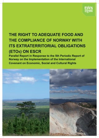 THE RIGHT TO ADEQUATE FOOD AND
THE COMPLIANCE OF NORWAY WITH
ITS EXTRATERRITORIAL OBLIGATIONS
(ETOS) ON ESCR
Parallel Report in Response to the 5th Periodic Report of
Norway on the Implementation of the International
Covenant on Economic, Social and Cultural Rights
 