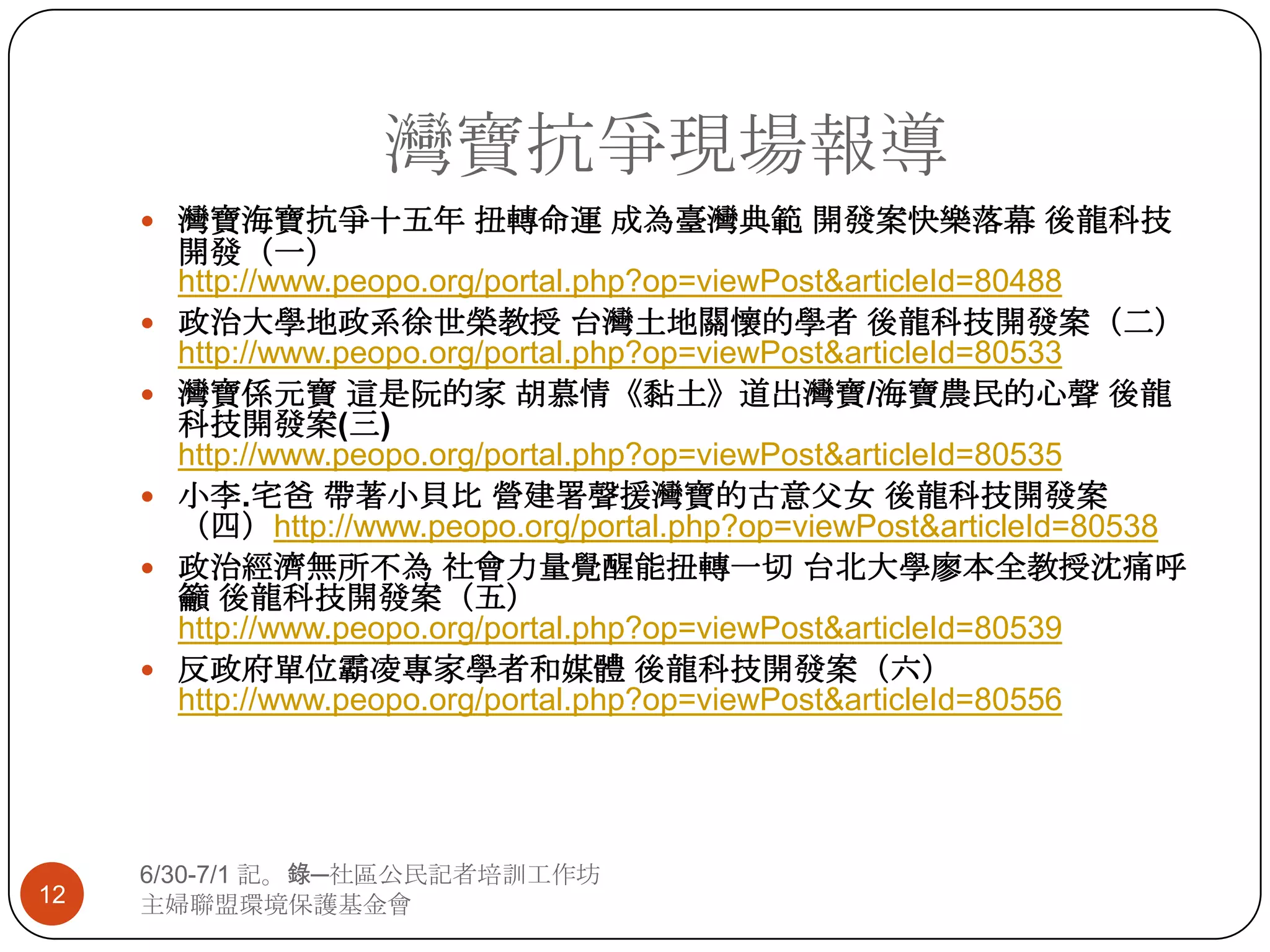 灣寶抗爭現場報導6/30-7/1 記。錄─社區公民記者培訓工作坊主婦聯盟環境保護基金會12灣寶海寶抗爭十五年 扭轉命運 成為臺灣典範 開發案快樂落幕 後龍科技開發（一）http://www.peopo.org/portal.php?op=viewPost&articleId=80488政治大學地政系徐世榮教授 台灣土地關懷的學者 後龍科技開發案（二）http://www.peopo.org/portal.php?op=viewPost&articleId=80533灣寶係元寶 這是阮的家 胡慕情《黏土》道出灣寶/海寶農民的心聲 後龍科技開發案(三) http://www.peopo.org/portal.php?op=viewPost&articleId=80535小李.宅爸 帶著小貝比 營建署聲援灣寶的古意父女 後龍科技開發案（四）http://www.peopo.org/portal.php?op=viewPost&articleId=80538政治經濟無所不為 社會力量覺醒能扭轉一切 台北大學廖本全教授沈痛呼籲 後龍科技開發案（五）http://www.peopo.org/portal.php?op=viewPost&articleId=80539反政府單位霸凌專家學者和媒體 後龍科技開發案（六）http://www.peopo.org/portal.php?op=viewPost&articleId=80556