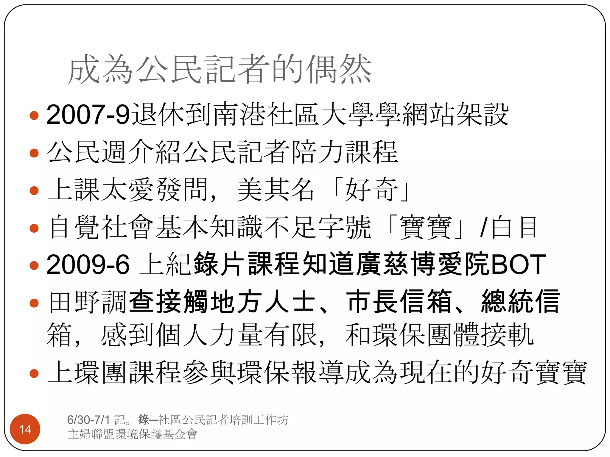 成為公民記者的偶然2007-9退休到南港社區大學學網站架設公民週介紹公民記者陪力課程上課太愛發問，美其名「好奇」自覺社會基本知識不足字號「寶寶」/白目2009-6 上紀錄片課程知道廣慈博愛院BOT田野調查接觸地方人士、市長信箱、總統信箱，感到個人力量有限，和環保團體接軌上環團課程參與環保報導成為現在的好奇寶寶146/30-7/1 記。錄─社區公民記者培訓工作坊主婦聯盟環境保護基金會