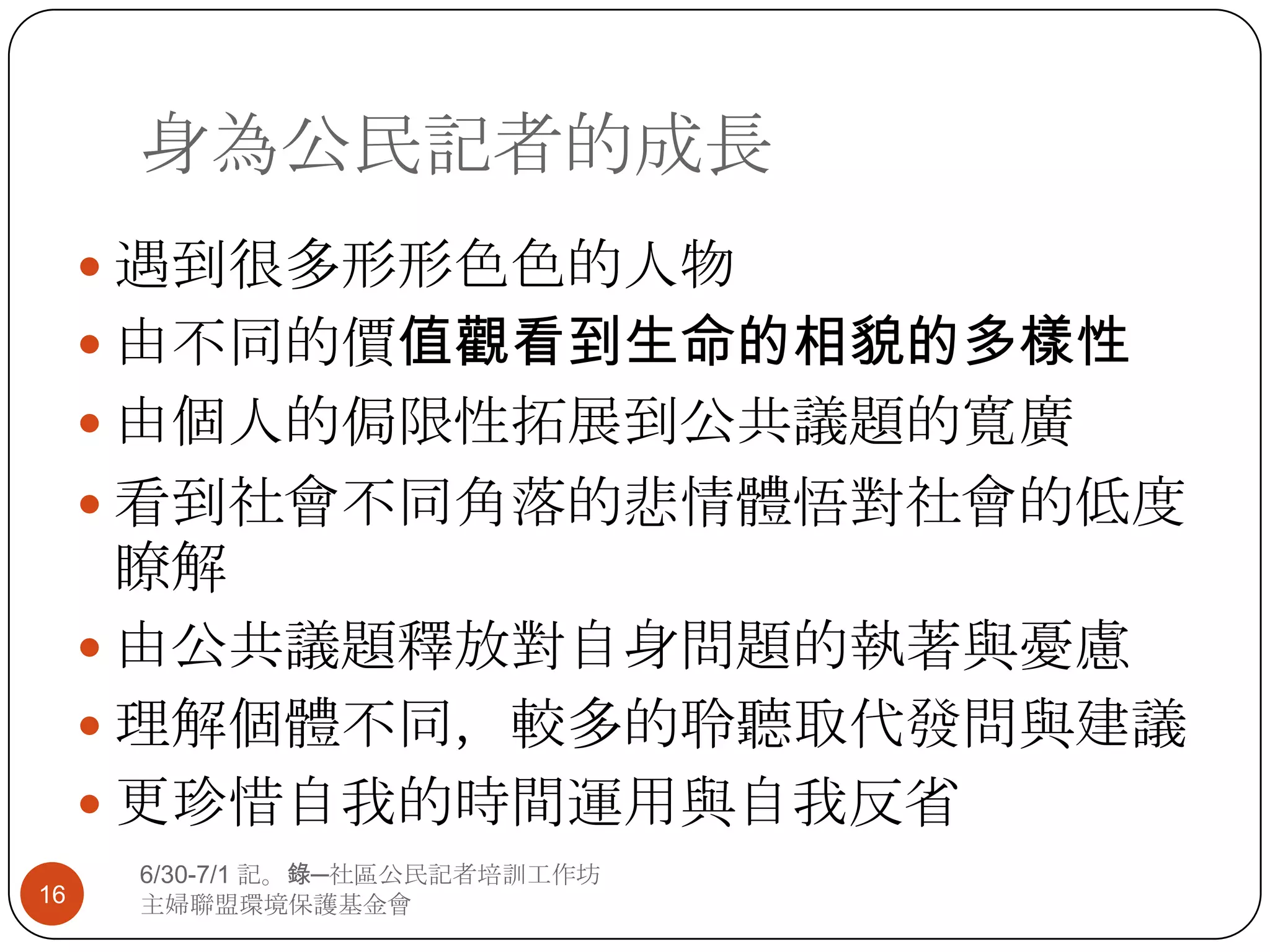 身為公民記者的成長遇到很多形形色色的人物由不同的價值觀看到生命的相貌的多樣性由個人的侷限性拓展到公共議題的寬廣看到社會不同角落的悲情體悟對社會的低度瞭解由公共議題釋放對自身問題的執著與憂慮理解個體不同，較多的聆聽取代發問與建議更珍惜自我的時間運用與自我反省166/30-7/1 記。錄─社區公民記者培訓工作坊主婦聯盟環境保護基金會