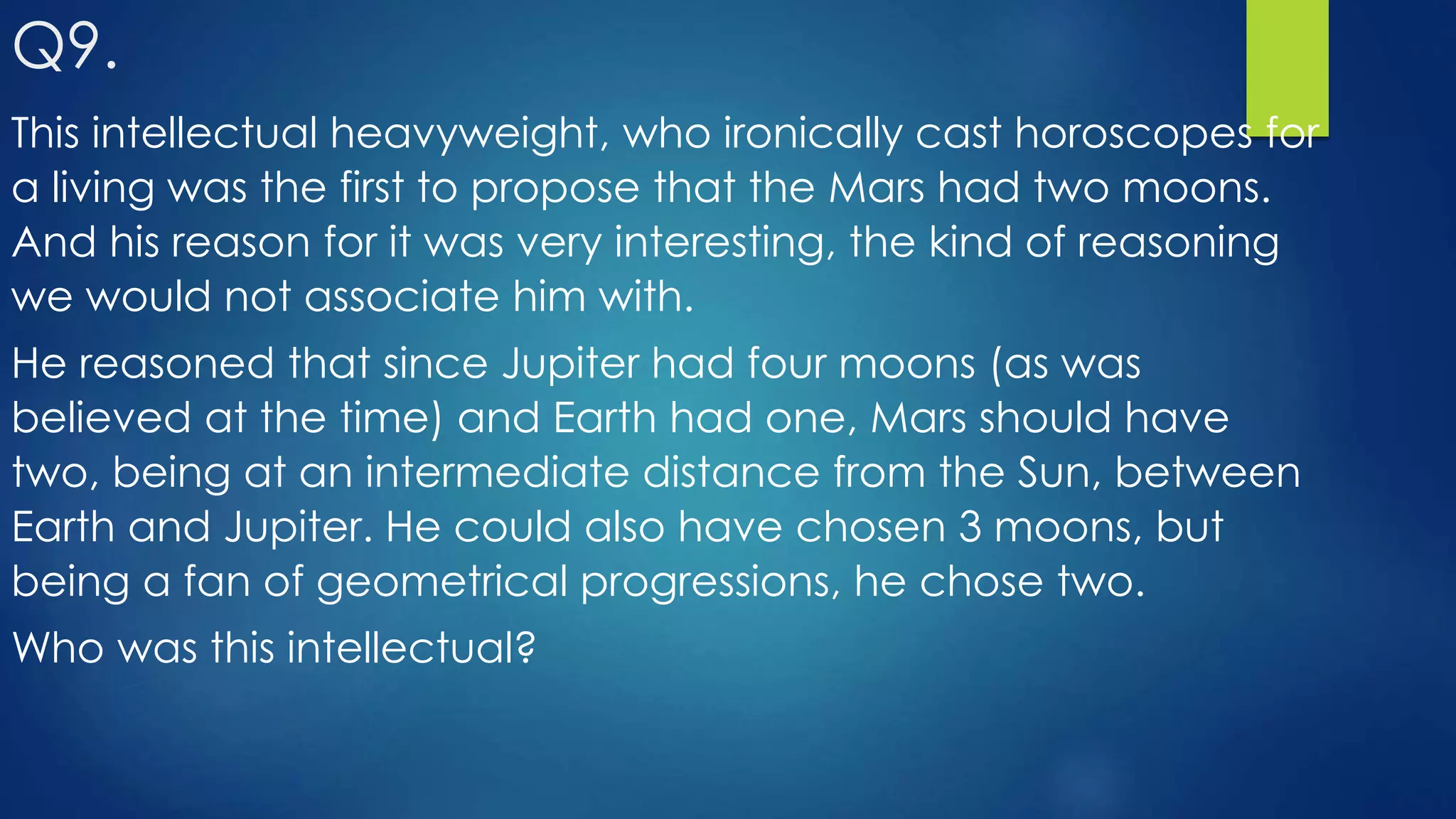 This intellectual heavyweight, who ironically cast horoscopes for
a living was the first to propose that the Mars had two moons.
And his reason for it was very interesting, the kind of reasoning
we would not associate him with.
He reasoned that since Jupiter had four moons (as was
believed at the time) and Earth had one, Mars should have
two, being at an intermediate distance from the Sun, between
Earth and Jupiter. He could also have chosen 3 moons, but
being a fan of geometrical progressions, he chose two.
Who was this intellectual?
Q9.
 