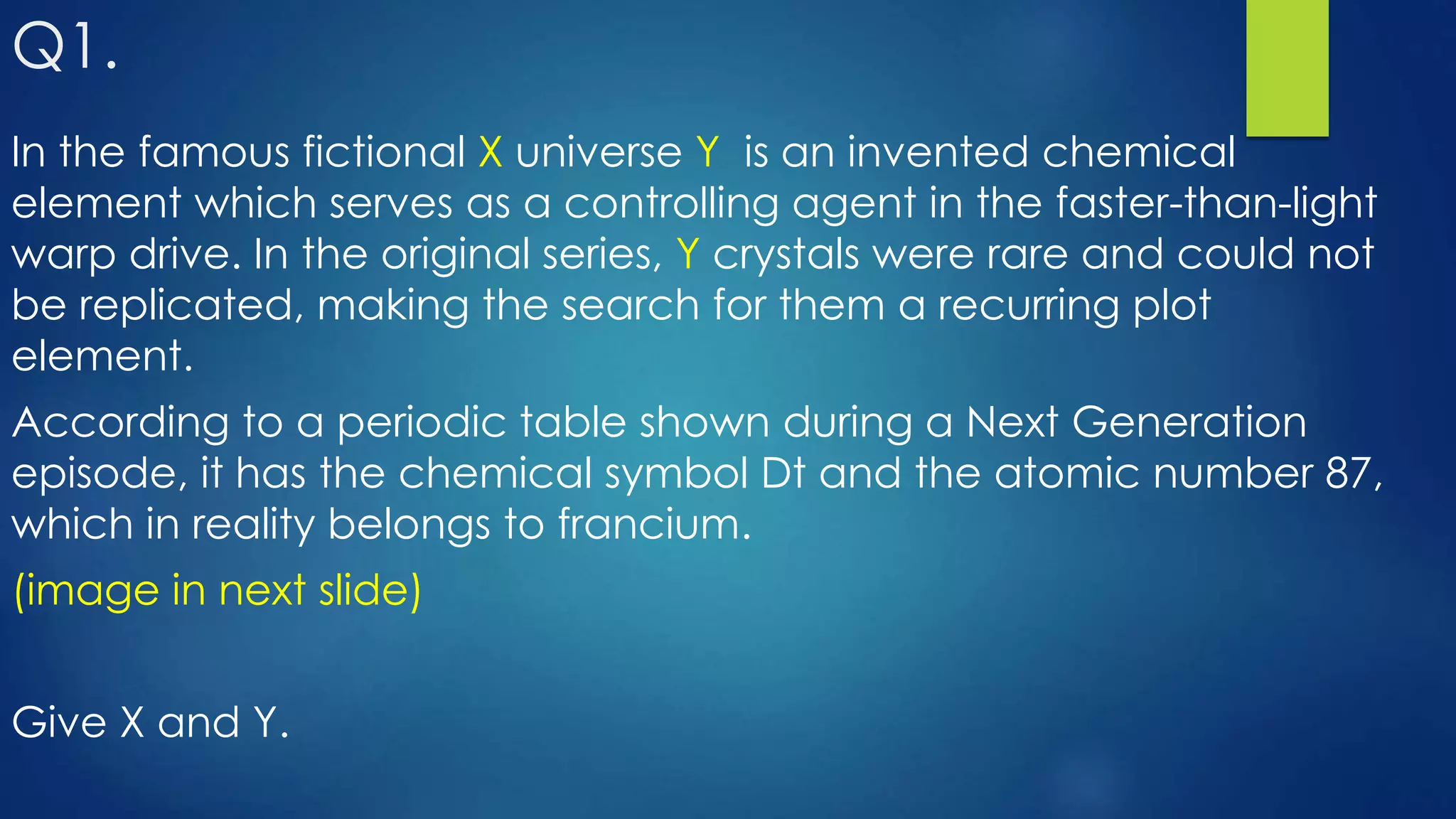 Q1.
In the famous fictional X universe Y is an invented chemical
element which serves as a controlling agent in the faster-than-light
warp drive. In the original series, Y crystals were rare and could not
be replicated, making the search for them a recurring plot
element.
According to a periodic table shown during a Next Generation
episode, it has the chemical symbol Dt and the atomic number 87,
which in reality belongs to francium.
(image in next slide)
Give X and Y.
 