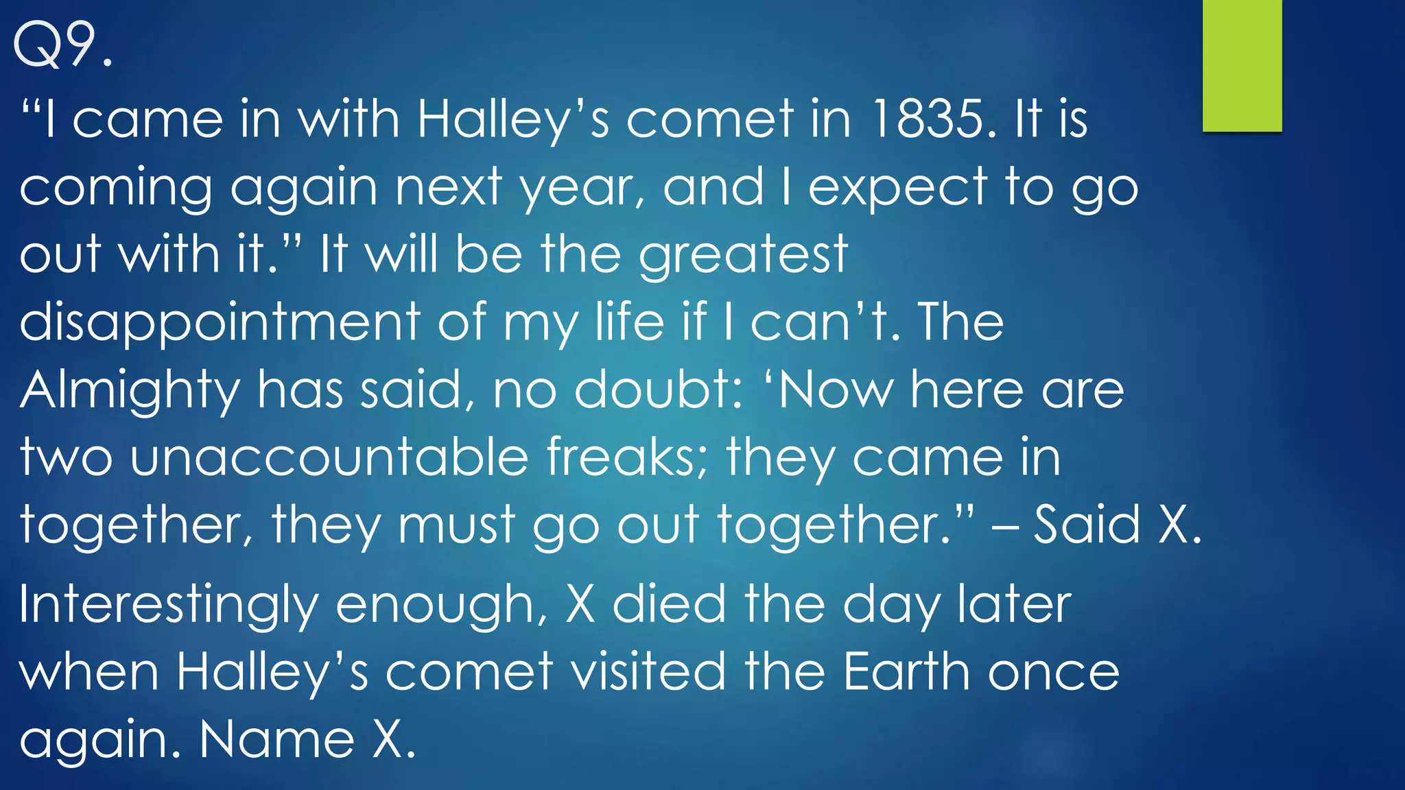 “I came in with Halley’s comet in 1835. It is
coming again next year, and I expect to go
out with it.” It will be the greatest
disappointment of my life if I can’t. The
Almighty has said, no doubt: ‘Now here are
two unaccountable freaks; they came in
together, they must go out together.” – Said X.
Interestingly enough, X died the day later
when Halley’s comet visited the Earth once
again. Name X.
Q9.
 