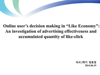Online user’s decision making in “Like Economy”: 
An investigation of advertising effectiveness and 
석사 2학기 정효경 
2014.06.19 
accumulated quantity of like-click 
 