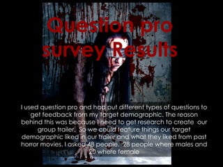 I used question pro and had put different types of questions to
get feedback from my target demographic. The reason
behind this was because I need to get research to create our
group trailer. So we could feature things our target
demographic liked in our trailer and what they liked from past
horror movies. I asked 48 people. 28 people where males and
20 where female
Question pro
survey Results
 