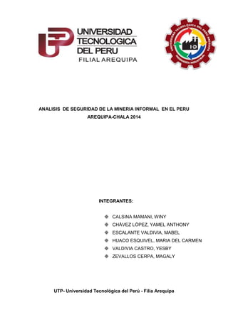 ANALISIS DE SEGURIDAD DE LA MINERIA INFORMAL EN EL PERU
AREQUIPA-CHALA 2014
UTP- Universidad Tecnológica del Perú - Filia Arequipa
INTEGRANTES:
 CALSINA MAMANI, WINY
 CHÁVEZ LÓPEZ, YAMEL ANTHONY
 ESCALANTE VALDIVIA, MABEL
 HUACO ESQUIVEL, MARIA DEL CARMEN
 VALDIVIA CASTRO, YESBY
 ZEVALLOS CERPA, MAGALY
 
