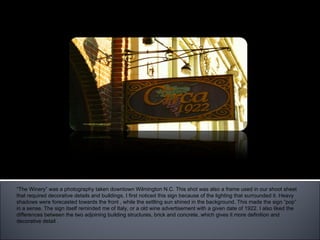 “ The Winery” “ The Winery” was a photography taken downtown Wilmington N.C. This shot was also a frame used in our shoot sheet that required decorative details and buildings. I first noticed this sign because of the lighting that surrounded it. Heavy shadows were forecasted towards the front , while the settling sun shined in the background. This made the sign “pop” in a sense. The sign itself reminded me of Italy, or a old wine advertisement with a given date of 1922. I also liked the differences between the two adjoining building structures, brick and concrete, which gives it more definition and decorative detail .  