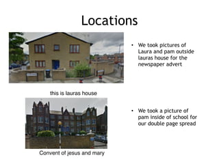 Locations
• We took pictures of
Laura and pam outside
lauras house for the
newspaper advert
this is lauras house
Convent of jesus and mary
• We took a picture of
pam inside of school for
our double page spread