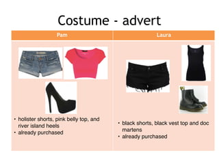 Costume - advert
Pam Laura
• holister shorts, pink belly top, and
river island heels!
• already purchased
• black shorts, black vest top and doc
martens!
• already purchased