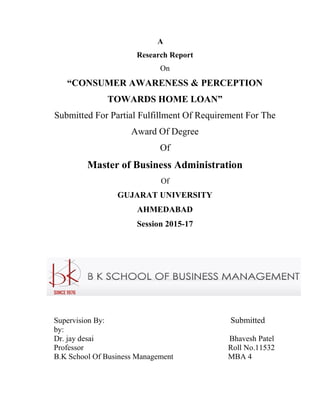 A
Research Report
On
“CONSUMER AWARENESS & PERCEPTION
TOWARDS HOME LOAN”
Submitted For Partial Fulfillment Of Requirement For The
Award Of Degree
Of
Master of Business Administration
Of
GUJARAT UNIVERSITY
AHMEDABAD
Session 2015-17
Supervision By: Submitted
by:
Dr. jay desai Bhavesh Patel
Professor Roll No.11532
B.K School Of Business Management MBA 4
 