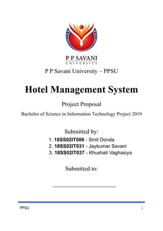 PPSU 1
P P Savani University – PPSU
Hotel Management System
Project Proposal
Bachelor of Science in Information Technology Project 2019
Submitted by:
1. 18SS02IT006 - Smit Donda
2. 18SS02IT031 - Jaykumar Savani
3. 18SS02IT037 - Khushali Vaghasiya
Submitted to:
 